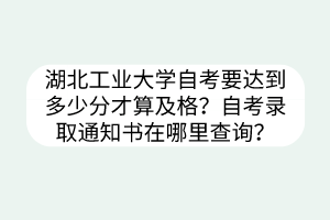 湖北工业大学自考要达到多少分才算及格?自考录取通知书在哪里查询?