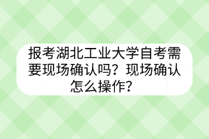 报考湖北工业大学自考需要现场确认吗?现场确认怎么操作?
