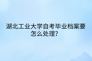湖北工业大学自考毕业档案要怎么处理?