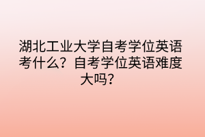 湖北工业大学自考学位英语考什么?自考学位英语难度大吗?