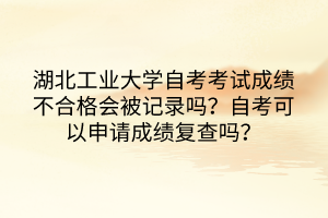 湖北工业大学自考考试成绩不合格会被记录吗?自考可以申请成绩复查吗?