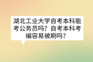 湖北工业大学自考本科能考公务员吗?自考本科考编容易被刷吗?