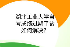 湖北工业大学自考成绩过期了该如何解决?