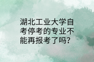 湖北工业大学自考停考的专业不能再报考了吗?