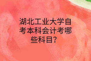 湖北工业大学自考本科会计考哪些科目?
