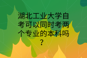 湖北工业大学自考可以同时考两个专业的本科吗?