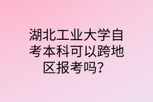 湖北工业大学自考本科可以跨地区报考吗?