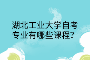 湖北工业大学自考专业有哪些课程?