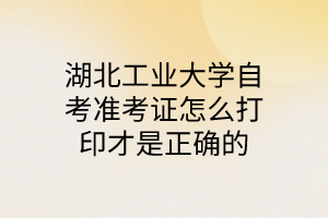 湖北工业大学自考准考证怎么打印才是正确的